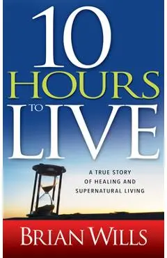10 Hours to Live: A True Story of Healing and Supernatural Living - Brian Wills