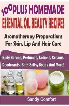 100 Plus Homemade Essential Oil Beauty Recipes: Aromatherapy Preparations For Skin, Lip And Hair Care (Body Scrubs, Perfumes, Lotions, Creams, Deodora - Sandy Comfort