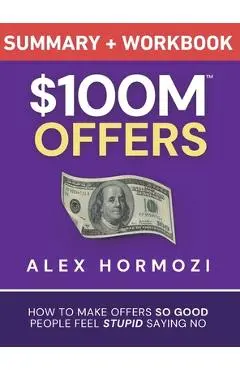 $100M Offers Summary and Workbook: How To Make Offers So Good People Feel Stupid Saying No - Alex Hormozi
