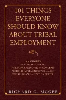 101 Things Everyone Should Know About Tribal Employment: A Manager's Practical Guide to Five Topics and over 101 Concepts Which If Implemented Will Ma/Richard G. McGee