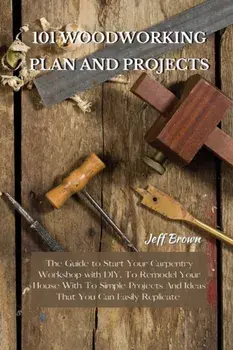 101 Woodworking Plan and Projects: The Guide to Start Your Carpentry Workshop with DIY, To Remodel Your House With To Simple Projects And Ideas That Y/Jeff Brown