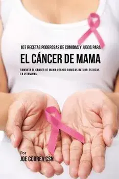 107 Recetas Poderosas de Comidas y Jugos Para El Cáncer de Mama: Combata El Cáncer de Mama Usando Comidas Naturales Ricas en Vitaminas/Joe Correa