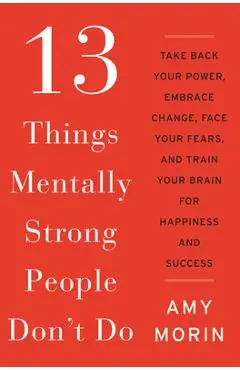 13 Things Mentally Strong People Don't Do: Take Back Your Power, Embrace Change, Face Your Fears, and Train Your Brain for Happiness and Success - Amy Morin