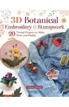 3D Botanical Embroidery and Stumpwork: 20 Thread Projects to Make, Wear, and Display - Melissa Galbraith
