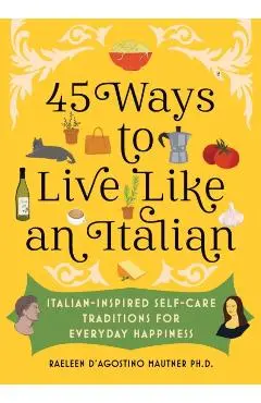45 Ways to Live Like an Italian: Italian-Inspired Self-Care Traditions for Everyday Happiness - Raeleen D'agostino Mautner