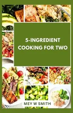 5-Ingredient Cooking for Two: 20 Tasty Quick and Easy Recipes - Mey W. Smith