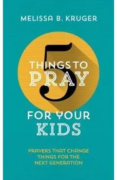5 Things to Pray for Your Kids: Prayers That Change Things for the Next Generation - Melissa B. Kruger