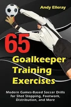 65 Goalkeeper Training Exercises: Modern Games-Based Soccer Drills for Shot Stopping, Footwork, Distribution, and More, Paperback/Andy Elleray