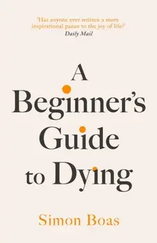 A Beginner's Guide to Dying. The Sunday Times Bestseller, 'Has anyone ever written a more inspirational paean to the joy of life?' Daily Mail, Hardback/Simon Boas