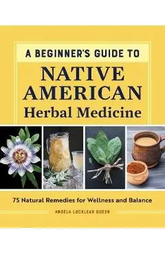 A Beginner's Guide to Native American Herbal Medicine: 75 Natural Remedies for Wellness and Balance - Angela Locklear Queen