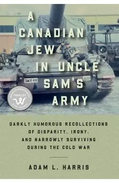 A Canadian Jew in Uncle Sam's Army: Darkly Humorous Recollections of Disparity, Irony, and Narrowly Surviving During the Cold War - Adam L. Harris