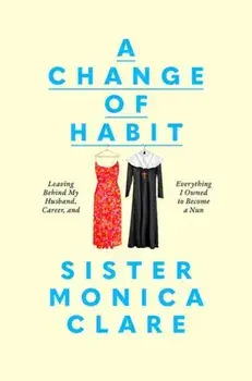 A Change of Habit. Leaving Behind My Husband, Career, and Everything I Owned to Become a Nun, Hardback/Sister Monica Clare