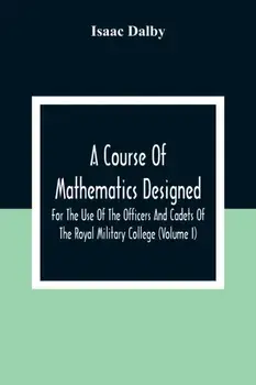 A Course Of Mathematics Designed For The Use Of The Officers And Cadets Of The Royal Military College (Volume I)/Isaac Dalby