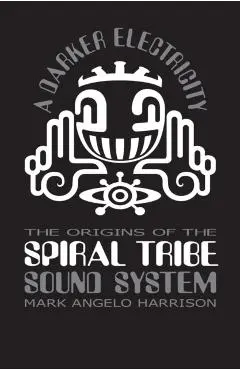 A Darker Electricity: The Origins of Spiral Tribe Sound System - Mark Angelo Harrison