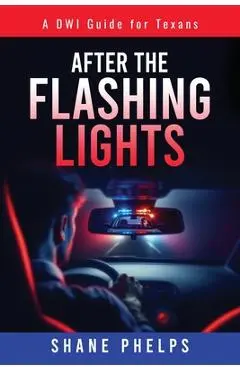 A DWI Guide for Texans: After the Flashing Lights - Shane Phelps