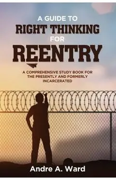A Guide to Right Thinking for Reentry: A Comprehensive Study Book for the Presently and Formerly Incarcerated - Andre A. Ward
