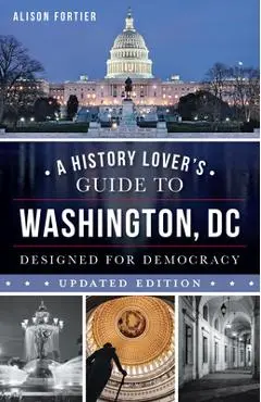 A History Lover's Guide to Washington, D.C.: Designed for Democracy - Alison Fortier