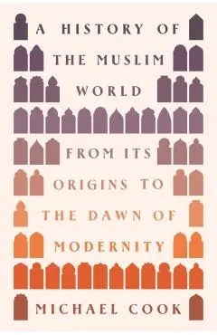 A History of the Muslim World: From Its Origins to the Dawn of Modernity - Michael A. Cook