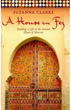 A House in Fez: Building a Life in the Ancient Heart of Morocco - Suzanna Clarke