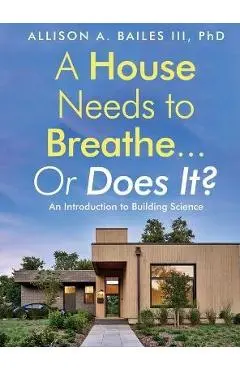 A House Needs to Breathe...Or Does It?: An Introduction to Building Science - Allison A. Bailes