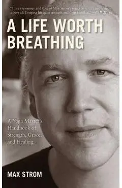 A Life Worth Breathing: A Yoga Master's Handbook of Strength, Grace, and Healing - Max Strom