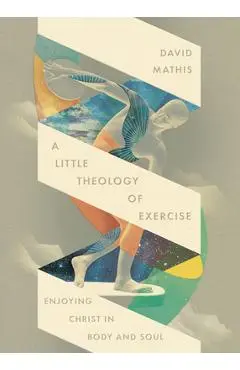 A Little Theology of Exercise: Enjoying Christ in Body and Soul - David Mathis