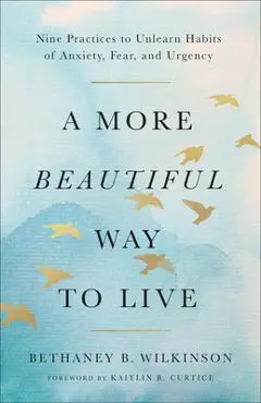 A More Beautiful Way to Live: Nine Practices to Unlearn Habits of Anxiety, Fear, and Urgency - Bethaney B. Wilkinson