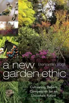 A New Garden Ethic: Cultivating Defiant Compassion for an Uncertain Future, Paperback/Benjamin Vogt