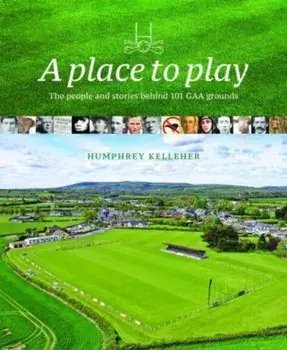 A Place to Play. The People and Stories Behind 101 GAA Grounds, Hardback/Humphrey Kelleher