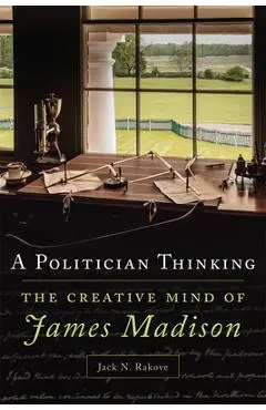 A Politician Thinking, Volume 14: The Creative Mind of James Madison - Jack N. Rakove