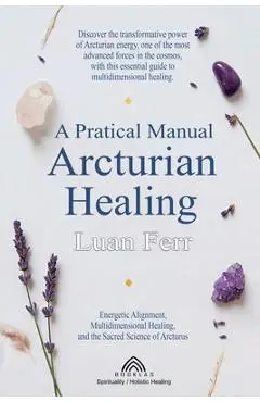 A Practical Manual of Arcturian Healing: Energetic Alignment, Multidimensional Healing, and the Sacred Science of Arcturus - Luan Ferr