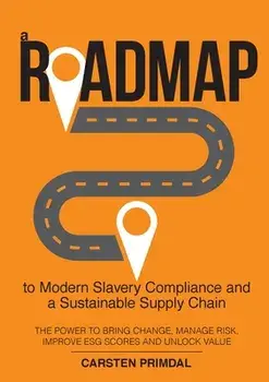 A Roadmap to Modern Slavery Compliance and a Sustainable Supply Chain: The power to bring change, manage risk, improve ESG scores and unlock value./Carsten Primdal