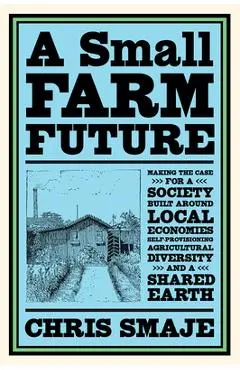 A Small Farm Future: Making the Case for a Society Built Around Local Economies, Self-Provisioning, Agricultural Diversity and a Shared Ear - Chris Smaje