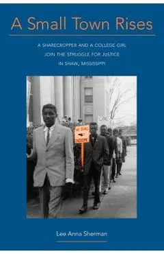 A Small Town Rises: A Sharecropper and a College Girl Join the Struggle for Justice in Shaw, Mississippi - Lee Anna Sherman