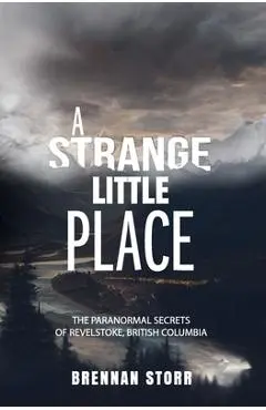 A Strange Little Place: The Paranormal Secrets of Revelstoke, British Columbia - Brennan Storr