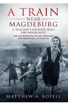 A Train Near Magdeburg: A Teacher's Journey into the Holocaust, and the reuniting of the survivors and liberators, 70 years on - Matthew Rozell