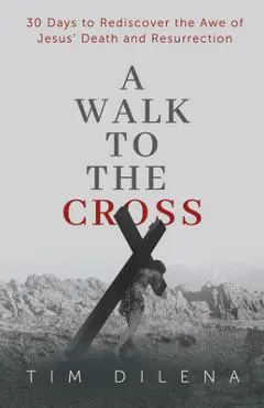 A Walk to the Cross: 30 Days to Rediscover the Awe of Jesus' Death and Resurrection - Tim Dilena