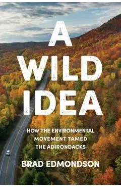 A Wild Idea: How the Environmental Movement Tamed the Adirondacks - Brad Edmondson
