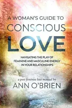 A Woman's Guide to Conscious Love: Navigating the Play of Feminine and Masculine Energy in Your Relationships, Paperback/Ann O'Brien