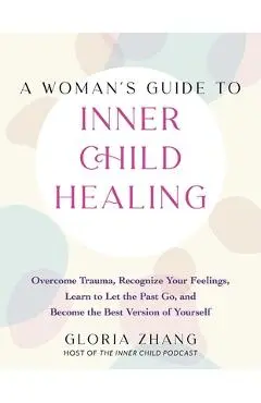 A Woman's Guide to Inner Child Healing: Overcome Trauma, Recognize Your Feelings, Learn to Let the Past Go, and Become the Best Version of Yourself - Gloria Zhang