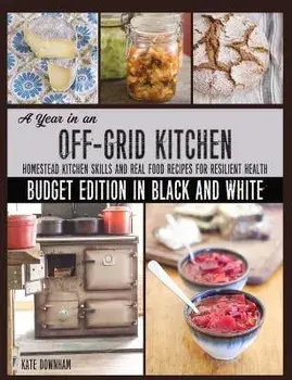 A Year in an Off-Grid Kitchen (Budget Edition in Black and White): Homestead Kitchen Skills and Real Food Recipes for Resilient Health, Paperback/Kate Downham