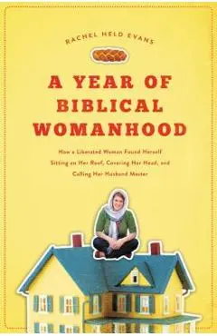 A Year of Biblical Womanhood: How a Liberated Woman Found Herself Sitting on Her Roof, Covering Her Head, and Calling Her Husband 'master' - Rachel Held Evans