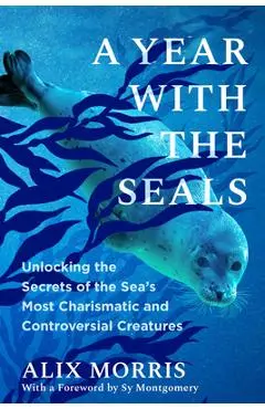 A Year with the Seals: Unlocking the Secrets of the Sea's Most Charismatic and Controversial Creatures - Alix Morris