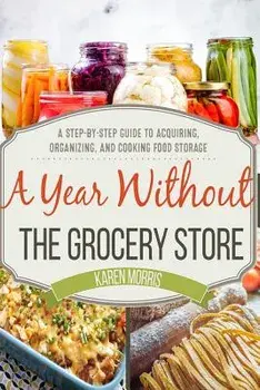 A Year Without the Grocery Store: A Step by Step Guide to Acquiring, Organizing, and Cooking Food Storage, Paperback/Karen Morris