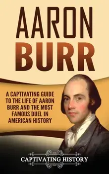 Aaron Burr: A Captivating Guide to the Life of Aaron Burr and the Most Famous Duel in American History, Hardcover/Captivating History