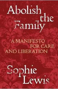Abolish the Family: A Manifesto for Care and Liberation - Sophie Lewis