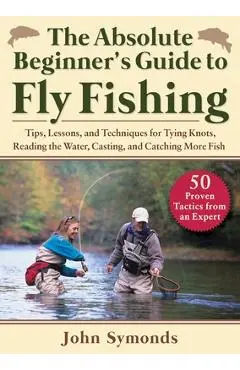 Absolute Beginner's Guide to Fly Fishing: Tips, Lessons, and Techniques for Tying Knots, Reading the Water, Casting, and Catching More Fish--50 Proven - John Symonds