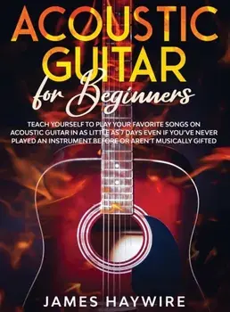 Acoustic Guitar for Beginners: Teach Yourself to Play Your Favorite Songs on Acoustic Guitar in as Little as 7 Days Even If You've Never Played An In/James Haywire