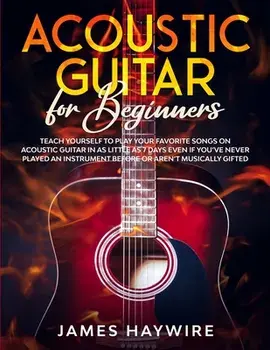 Acoustic Guitar for Beginners: Teach Yourself to Play Your Favorite Songs on Acoustic Guitar in as Little as 7 Days Even If You've Never Played An In/James Haywire