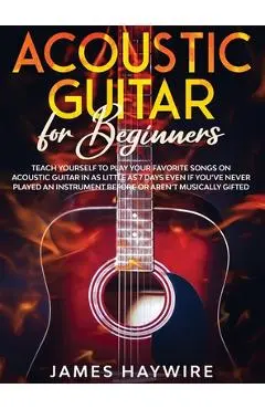 Acoustic Guitar for Beginners: Teach Yourself to Play Your Favorite Songs on Acoustic Guitar in as Little as 7 Days Even If You've Never Played An In - James Haywire